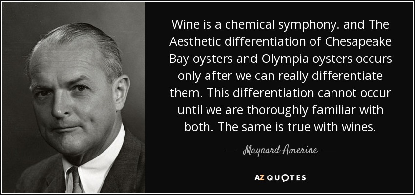Wine is a chemical symphony. and The Aesthetic differentiation of Chesapeake Bay oysters and Olympia oysters occurs only after we can really differentiate them. This differentiation cannot occur until we are thoroughly familiar with both. The same is true with wines. - Maynard Amerine