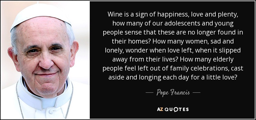 Wine is a sign of happiness, love and plenty, how many of our adolescents and young people sense that these are no longer found in their homes? How many women, sad and lonely, wonder when love left, when it slipped away from their lives? How many elderly people feel left out of family celebrations, cast aside and longing each day for a little love? - Pope Francis