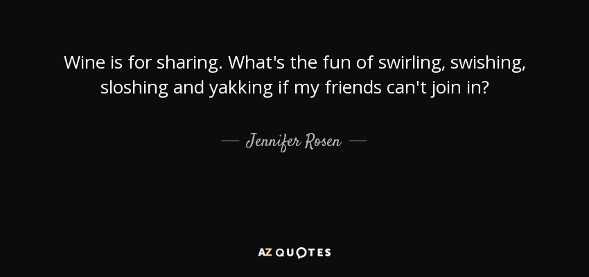 Wine is for sharing. What's the fun of swirling, swishing, sloshing and yakking if my friends can't join in? - Jennifer Rosen