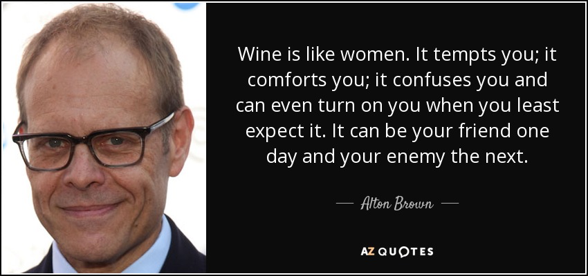 Wine is like women. It tempts you; it comforts you; it confuses you and can even turn on you when you least expect it. It can be your friend one day and your enemy the next. - Alton Brown