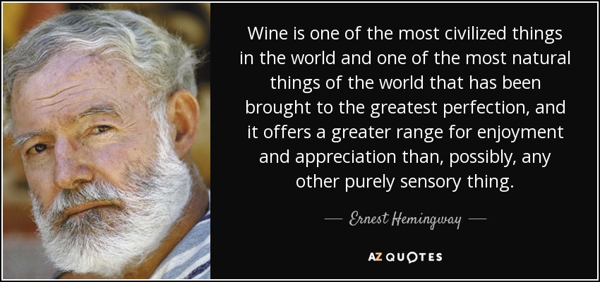 Wine is one of the most civilized things in the world and one of the most natural things of the world that has been brought to the greatest perfection, and it offers a greater range for enjoyment and appreciation than, possibly, any other purely sensory thing. - Ernest Hemingway
