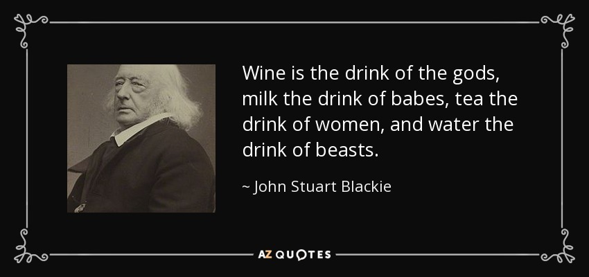 Wine is the drink of the gods, milk the drink of babes, tea the drink of women, and water the drink of beasts. - John Stuart Blackie