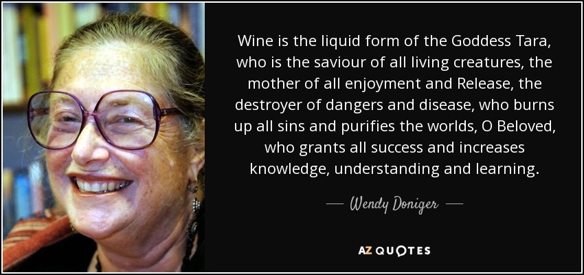 Wine is the liquid form of the Goddess Tara, who is the saviour of all living creatures, the mother of all enjoyment and Release, the destroyer of dangers and disease, who burns up all sins and purifies the worlds, O Beloved , who grants all success and increases knowledge, understanding and learning. - Wendy Doniger