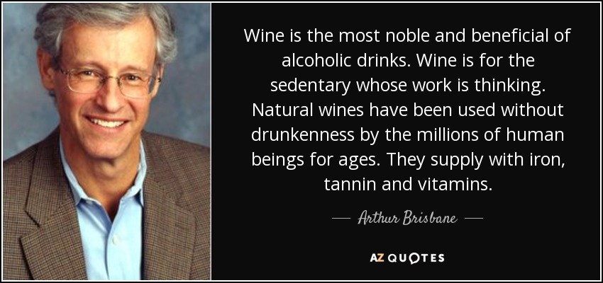 Wine is the most noble and beneficial of alcoholic drinks. Wine is for the sedentary whose work is thinking. Natural wines have been used without drunkenness by the millions of human beings for ages. They supply with iron, tannin and vitamins. - Arthur Brisbane