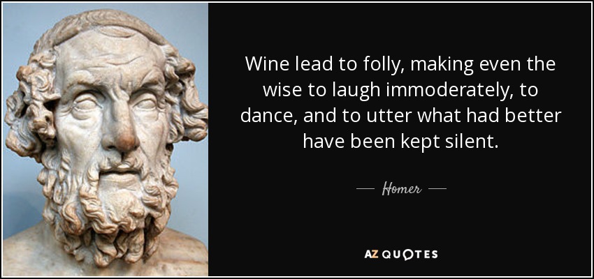 Wine lead to folly, making even the wise to laugh immoderately, to dance, and to utter what had better have been kept silent. - Homer