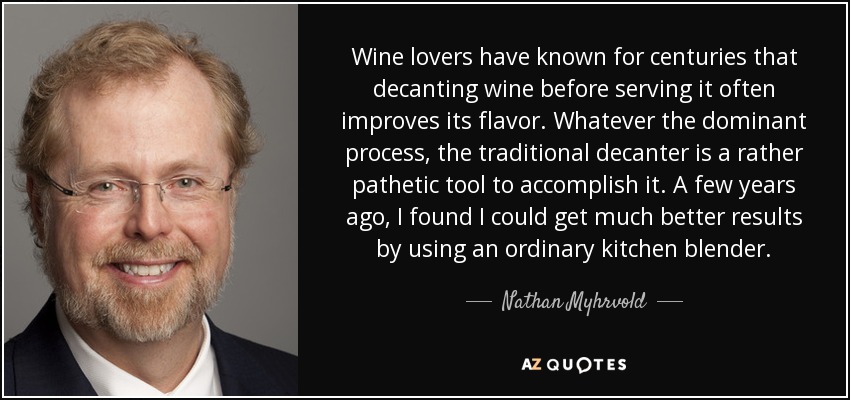 Wine lovers have known for centuries that decanting wine before serving it often improves its flavor. Whatever the dominant process, the traditional decanter is a rather pathetic tool to accomplish it. A few years ago, I found I could get much better results by using an ordinary kitchen blender. - Nathan Myhrvold