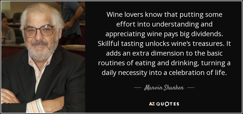 Wine lovers know that putting some effort into understanding and appreciating wine pays big dividends. Skillful tasting unlocks wine's treasures. It adds an extra dimension to the basic routines of eating and drinking, turning a daily necessity into a celebration of life. - Marvin Shanken