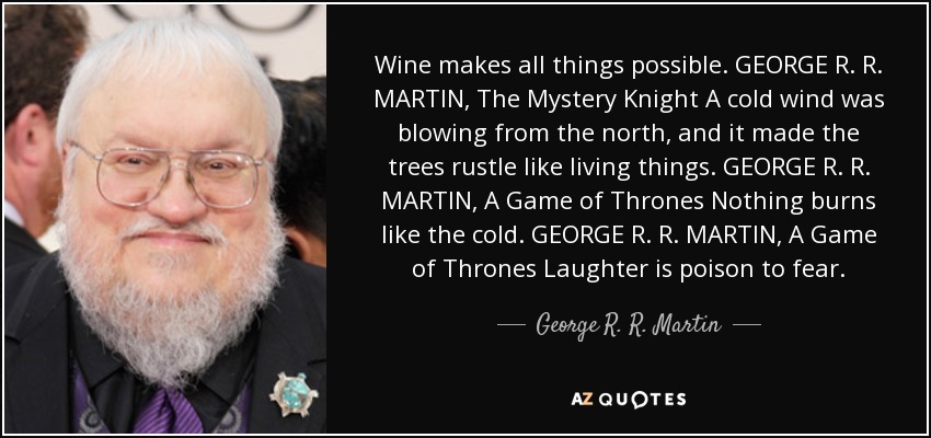 Wine makes all things possible. GEORGE R. R. MARTIN, The Mystery Knight A cold wind was blowing from the north, and it made the trees rustle like living things. GEORGE R. R. MARTIN, A Game of Thrones Nothing burns like the cold. GEORGE R. R. MARTIN, A Game of Thrones Laughter is poison to fear. - George R. R. Martin