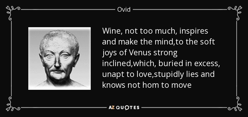 Wine, not too much, inspires and make the mind,to the soft joys of Venus strong inclined,which, buried in excess, unapt to love,stupidly lies and knows not hom to move - Ovid