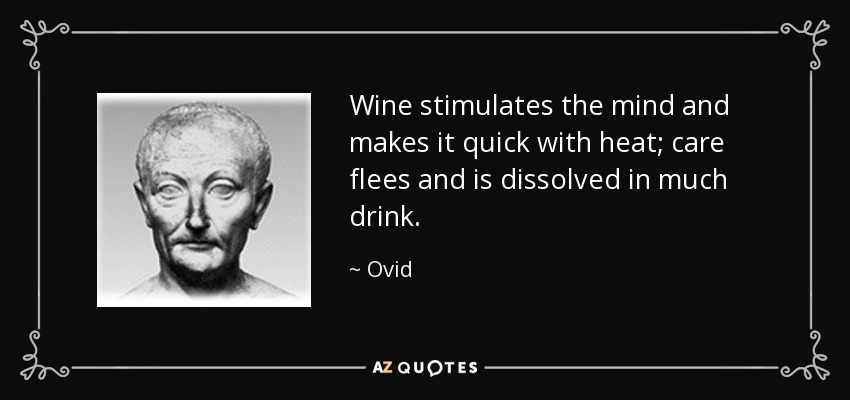 Wine stimulates the mind and makes it quick with heat; care flees and is dissolved in much drink. - Ovid