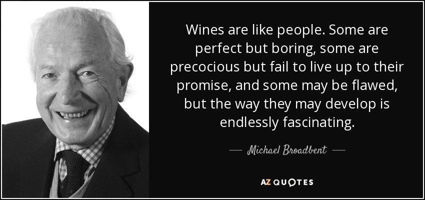 Wines are like people. Some are perfect but boring, some are precocious but fail to live up to their promise, and some may be flawed, but the way they may develop is endlessly fascinating. - Michael Broadbent