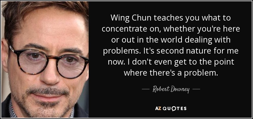 Wing Chun teaches you what to concentrate on, whether you're here or out in the world dealing with problems. It's second nature for me now. I don't even get to the point where there's a problem. - Robert Downey, Jr.