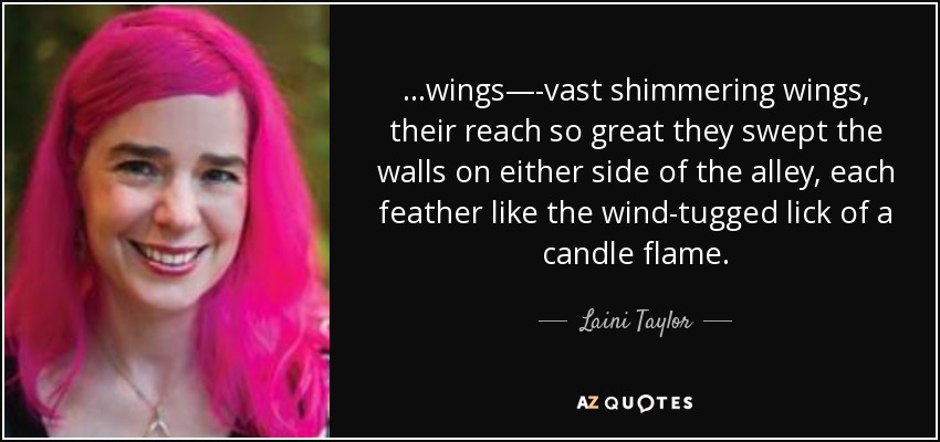 ...wings—-vast shimmering wings, their reach so great they swept the walls on either side of the alley, each feather like the wind-tugged lick of a candle flame. - Laini Taylor