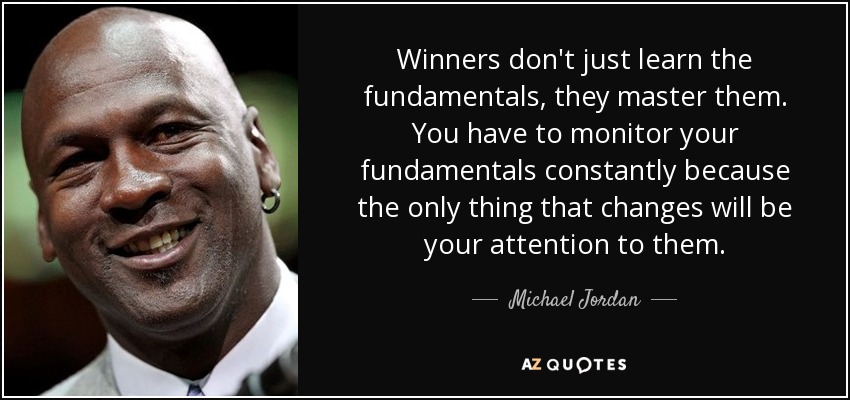Winners don't just learn the fundamentals, they master them. You have to monitor your fundamentals constantly because the only thing that changes will be your attention to them. - Michael Jordan