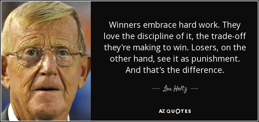 Winners embrace hard work. They love the discipline of it, the trade-off they're making to win. Losers, on the other hand, see it as punishment. And that's the difference. - Lou Holtz