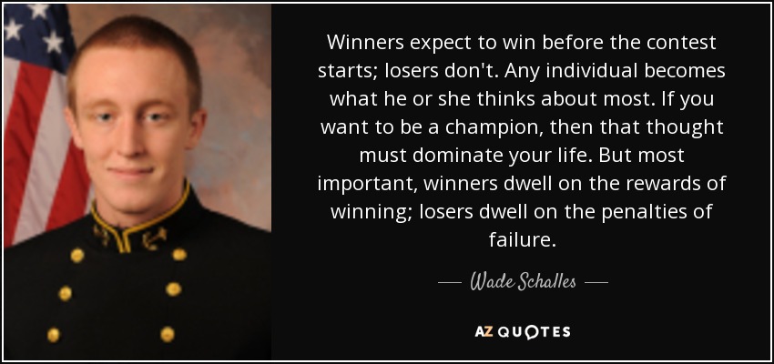 Winners expect to win before the contest starts; losers don't. Any individual becomes what he or she thinks about most. If you want to be a champion, then that thought must dominate your life. But most important, winners dwell on the rewards of winning; losers dwell on the penalties of failure. - Wade Schalles