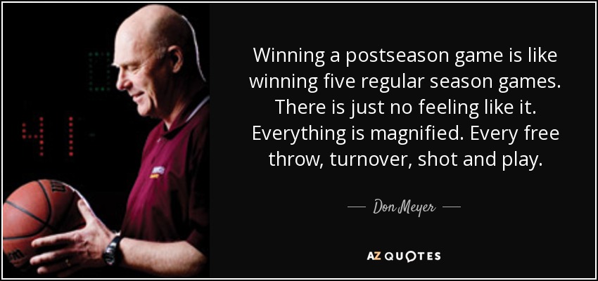Winning a postseason game is like winning five regular season games. There is just no feeling like it. Everything is magnified. Every free throw, turnover, shot and play. - Don Meyer