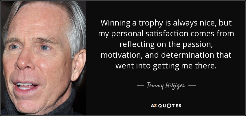 Winning a trophy is always nice, but my personal satisfaction comes from reflecting on the passion, motivation, and determination that went into getting me there. - Tommy Hilfiger