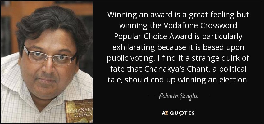 Winning an award is a great feeling but winning the Vodafone Crossword Popular Choice Award is particularly exhilarating because it is based upon public voting. I find it a strange quirk of fate that Chanakya's Chant, a political tale, should end up winning an election! - Ashwin Sanghi