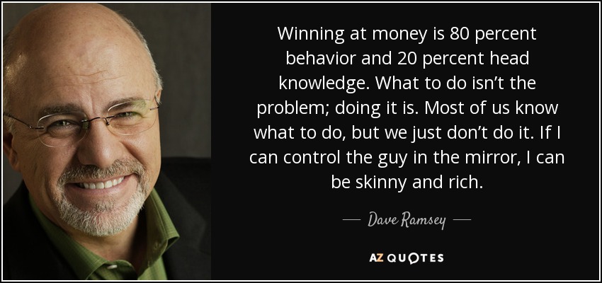 Winning at money is 80 percent behavior and 20 percent head knowledge. What to do isn’t the problem; doing it is. Most of us know what to do, but we just don’t do it. If I can control the guy in the mirror, I can be skinny and rich. - Dave Ramsey