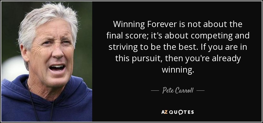 Winning Forever is not about the final score; it's about competing and striving to be the best. If you are in this pursuit, then you're already winning. - Pete Carroll