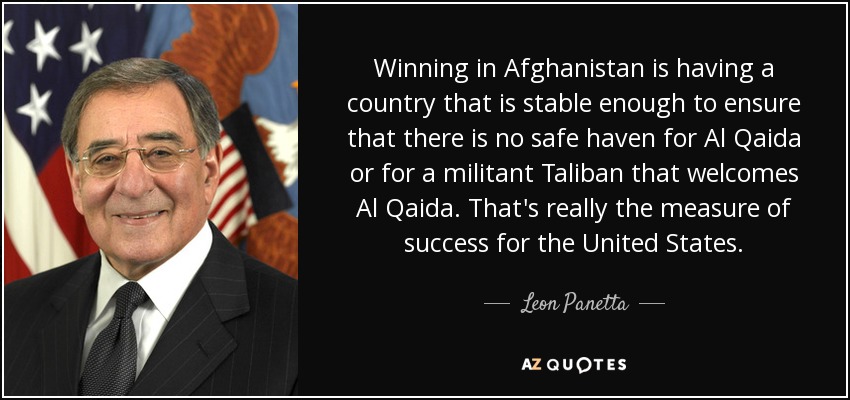 Winning in Afghanistan is having a country that is stable enough to ensure that there is no safe haven for Al Qaida or for a militant Taliban that welcomes Al Qaida. That's really the measure of success for the United States. - Leon Panetta