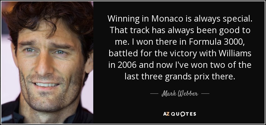 Winning in Monaco is always special. That track has always been good to me. I won there in Formula 3000, battled for the victory with Williams in 2006 and now I've won two of the last three grands prix there. - Mark Webber