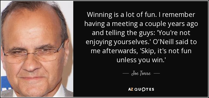 Winning is a lot of fun. I remember having a meeting a couple years ago and telling the guys: 'You're not enjoying yourselves.' O'Neill said to me afterwards, 'Skip, it's not fun unless you win.' - Joe Torre