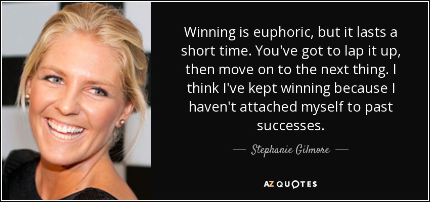 Winning is euphoric, but it lasts a short time. You've got to lap it up, then move on to the next thing. I think I've kept winning because I haven't attached myself to past successes. - Stephanie Gilmore