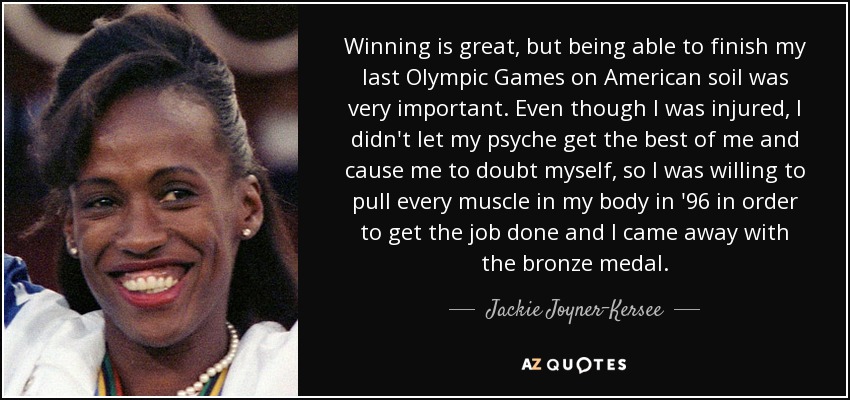 Winning is great, but being able to finish my last Olympic Games on American soil was very important. Even though I was injured, I didn't let my psyche get the best of me and cause me to doubt myself, so I was willing to pull every muscle in my body in '96 in order to get the job done and I came away with the bronze medal. - Jackie Joyner-Kersee