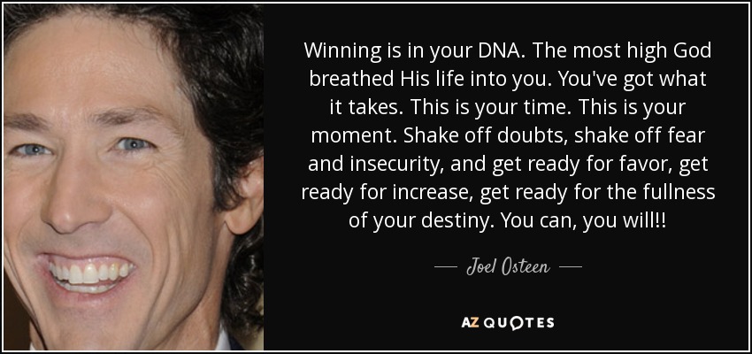 Winning is in your DNA. The most high God breathed His life into you. You've got what it takes. This is your time. This is your moment. Shake off doubts, shake off fear and insecurity, and get ready for favor, get ready for increase, get ready for the fullness of your destiny. You can, you will!! - Joel Osteen