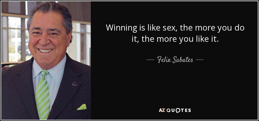 Winning is like sex, the more you do it, the more you like it. - Felix Sabates