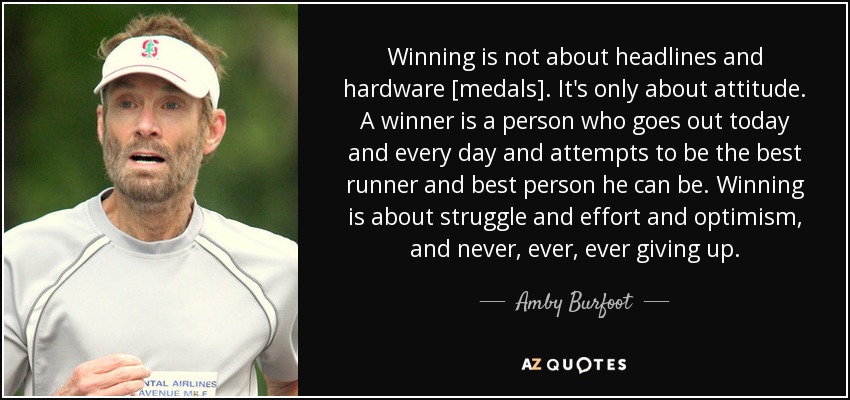 Winning is not about headlines and hardware [medals]. It's only about attitude. A winner is a person who goes out today and every day and attempts to be the best runner and best person he can be. Winning is about struggle and effort and optimism, and never, ever, ever giving up. - Amby Burfoot