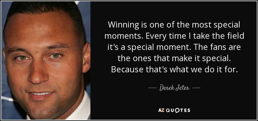 Winning is one of the most special moments. Every time I take the field it's a special moment. The fans are the ones that make it special. Because that's what we do it for. - Derek Jeter