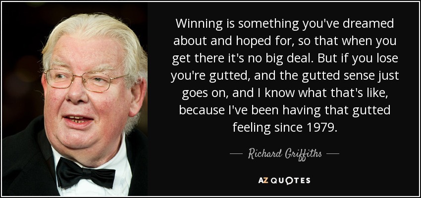 Winning is something you've dreamed about and hoped for, so that when you get there it's no big deal. But if you lose you're gutted, and the gutted sense just goes on, and I know what that's like, because I've been having that gutted feeling since 1979. - Richard Griffiths