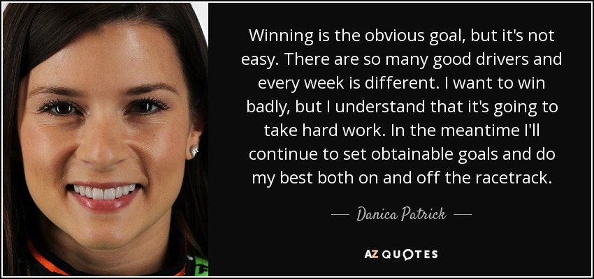 Winning is the obvious goal, but it's not easy. There are so many good drivers and every week is different. I want to win badly, but I understand that it's going to take hard work. In the meantime I'll continue to set obtainable goals and do my best both on and off the racetrack. - Danica Patrick