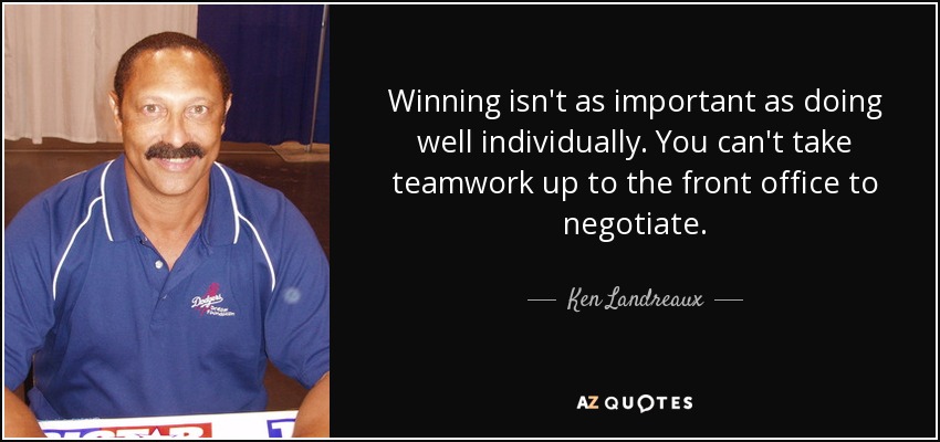 Winning isn't as important as doing well individually. You can't take teamwork up to the front office to negotiate. - Ken Landreaux