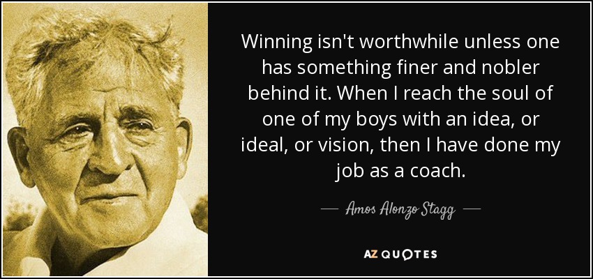 Winning isn't worthwhile unless one has something finer and nobler behind it. When I reach the soul of one of my boys with an idea, or ideal, or vision, then I have done my job as a coach. - Amos Alonzo Stagg
