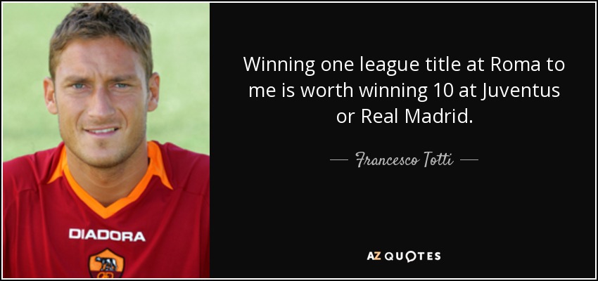 Winning one league title at Roma to me is worth winning 10 at Juventus or Real Madrid. - Francesco Totti