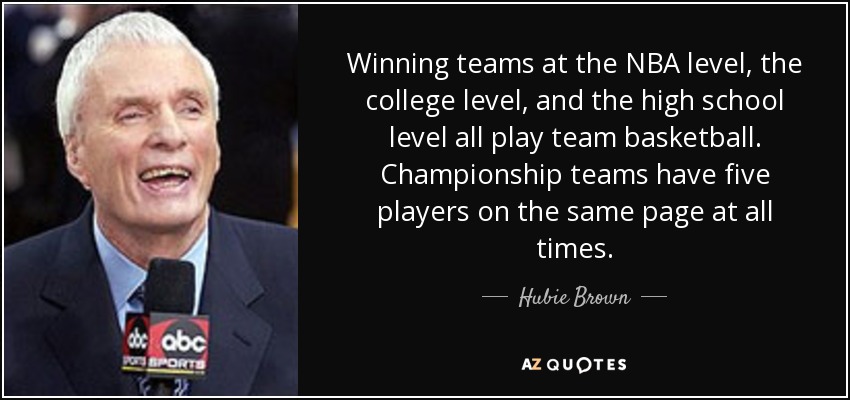Winning teams at the NBA level, the college level, and the high school level all play team basketball. Championship teams have five players on the same page at all times. - Hubie Brown