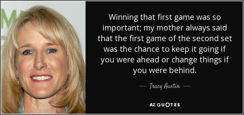 Winning that first game was so important; my mother always said that the first game of the second set was the chance to keep it going if you were ahead or change things if you were behind. - Tracy Austin