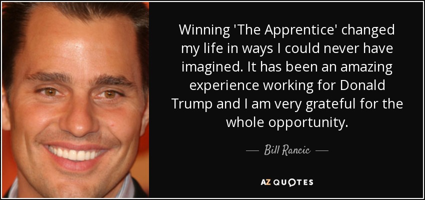Winning 'The Apprentice' changed my life in ways I could never have imagined. It has been an amazing experience working for Donald Trump and I am very grateful for the whole opportunity. - Bill Rancic