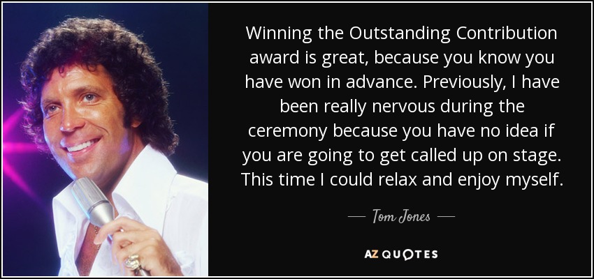 Winning the Outstanding Contribution award is great, because you know you have won in advance. Previously, I have been really nervous during the ceremony because you have no idea if you are going to get called up on stage. This time I could relax and enjoy myself. - Tom Jones