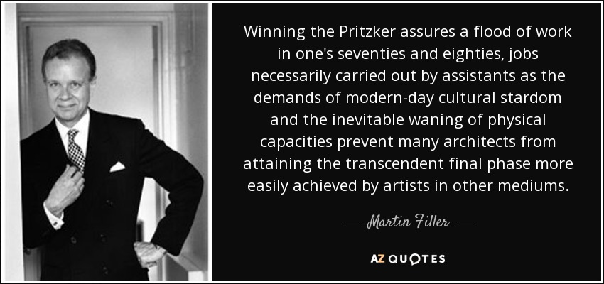 Winning the Pritzker assures a flood of work in one's seventies and eighties, jobs necessarily carried out by assistants as the demands of modern-day cultural stardom and the inevitable waning of physical capacities prevent many architects from attaining the transcendent final phase more easily achieved by artists in other mediums. - Martin Filler