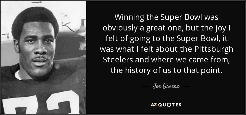 Winning the Super Bowl was obviously a great one, but the joy I felt of going to the Super Bowl, it was what I felt about the Pittsburgh Steelers and where we came from, the history of us to that point. - Joe Greene