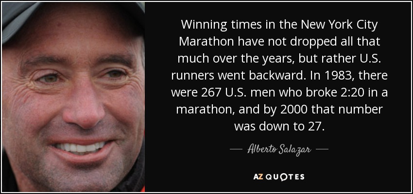 Winning times in the New York City Marathon have not dropped all that much over the years, but rather U.S. runners went backward. In 1983, there were 267 U.S. men who broke 2:20 in a marathon, and by 2000 that number was down to 27. - Alberto Salazar