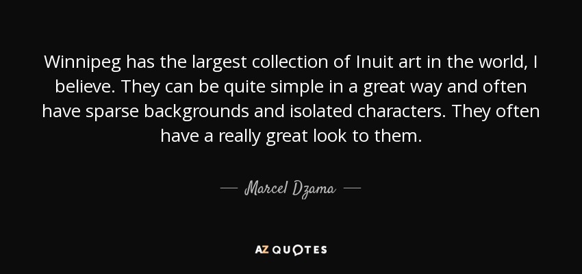 Winnipeg has the largest collection of Inuit art in the world, I believe. They can be quite simple in a great way and often have sparse backgrounds and isolated characters. They often have a really great look to them. - Marcel Dzama