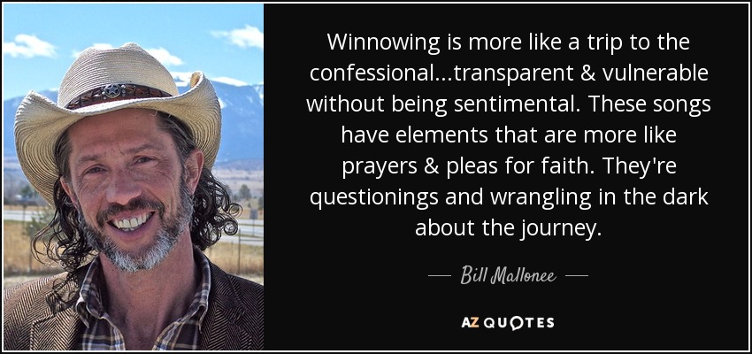 Winnowing is more like a trip to the confessional...transparent & vulnerable without being sentimental. These songs have elements that are more like prayers & pleas for faith. They're questionings and wrangling in the dark about the journey. - Bill Mallonee