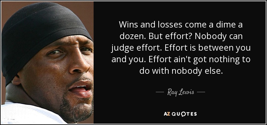 Wins and losses come a dime a dozen. But effort? Nobody can judge effort. Effort is between you and you. Effort ain't got nothing to do with nobody else. - Ray Lewis
