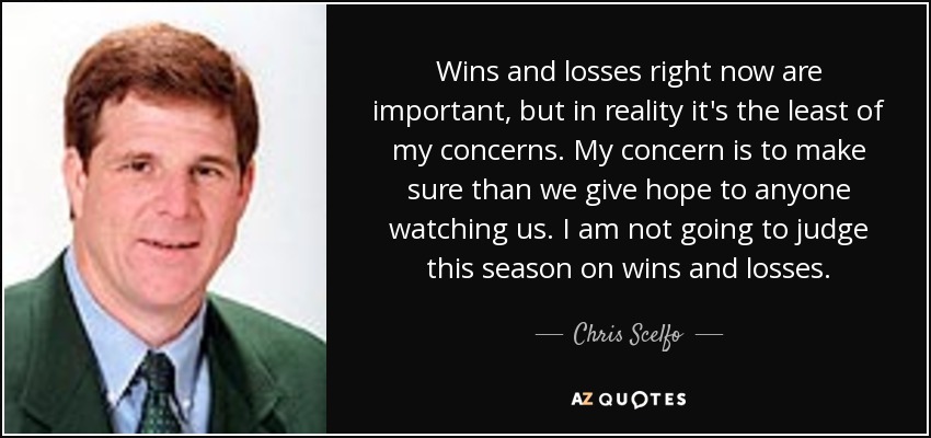 Wins and losses right now are important, but in reality it's the least of my concerns. My concern is to make sure than we give hope to anyone watching us. I am not going to judge this season on wins and losses. - Chris Scelfo